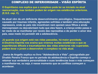 COMPLEXO DE INFERIORIDADE – VISÃO ESPÍRITA
O Espiritismo nos explica que o complexo pode ter se iniciado na atual
reencarnação, mas também podem ter origem nas existências anteriores.
(E.S.E. cap. V).
Na atual vêm de um deficiente desenvolvimento psicológico, frequentemente
causado por traumas infantis, agressões sofridas e também uma educação
repressora, onde os pais não incentivam nem apoiam seus filhos e ainda
menosprezam ou desvalorizam tudo que eles fazem, a criança então passa a
ter medo de se manifestar por receio das represálias e de perder o amor dos
pais, esse medo irá persistir até a adolescência.
Já quando sua origem está nas vidas passadas, há maior gravidade.
A Doutrina Espírita nos ensina que vivemos muitas existências e que as
experiências difíceis e traumatizantes das vidas anteriores não superadas,
podem levar o jovem a desenvolver o complexo na vida atual.
Joana de Angelis explica no livro “Adolescência e Vida”, psicografado por
Divaldo Pereira Franco que no período da adolescência o Espírito começa a
retomar sua verdadeira personalidade e suas tendências boas e más começam
a manifestar-se, ou seja, é nesse momento que os conflitos começam a
acontecer.
 
