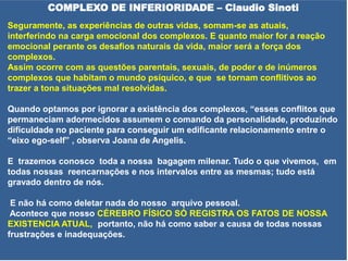 COMPLEXO DE INFERIORIDADE – Claudio Sinoti
Seguramente, as experiências de outras vidas, somam-se as atuais,
interferindo na carga emocional dos complexos. E quanto maior for a reação
emocional perante os desafios naturais da vida, maior será a força dos
complexos.
Assim ocorre com as questões parentais, sexuais, de poder e de inúmeros
complexos que habitam o mundo psíquico, e que se tornam conflitivos ao
trazer a tona situações mal resolvidas.
Quando optamos por ignorar a existência dos complexos, “esses conflitos que
permaneciam adormecidos assumem o comando da personalidade, produzindo
dificuldade no paciente para conseguir um edificante relacionamento entre o
“eixo ego-self” , observa Joana de Angelis.
E trazemos conosco toda a nossa bagagem milenar. Tudo o que vivemos, em
todas nossas reencarnações e nos intervalos entre as mesmas; tudo está
gravado dentro de nós.
E não há como deletar nada do nosso arquivo pessoal.
Acontece que nosso CÉREBRO FÍSICO SÓ REGISTRA OS FATOS DE NOSSA
EXISTENCIA ATUAL, portanto, não há como saber a causa de todas nossas
frustrações e inadequações.
 