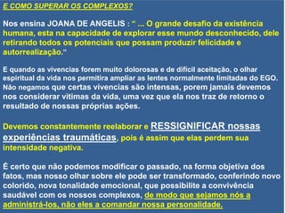 E COMO SUPERAR OS COMPLEXOS?
Nos ensina JOANA DE ANGELIS : “ ... O grande desafio da existência
humana, esta na capacidade de explorar esse mundo desconhecido, dele
retirando todos os potenciais que possam produzir felicidade e
autorrealização.”
E quando as vivencias forem muito dolorosas e de difícil aceitação, o olhar
espiritual da vida nos permitira ampliar as lentes normalmente limitadas do EGO.
Não negamos que certas vivencias são intensas, porem jamais devemos
nos considerar vitimas da vida, uma vez que ela nos traz de retorno o
resultado de nossas próprias ações.
Devemos constantemente reelaborar e RESSIGNIFICAR nossas
experiências traumáticas, pois é assim que elas perdem sua
intensidade negativa.
É certo que não podemos modificar o passado, na forma objetiva dos
fatos, mas nosso olhar sobre ele pode ser transformado, conferindo novo
colorido, nova tonalidade emocional, que possibilite a convivência
saudável com os nossos complexos, de modo que sejamos nós a
administrá-los, não eles a comandar nossa personalidade.
 