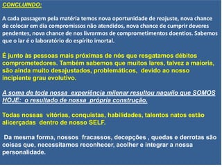 CONCLUINDO:
A cada passagem pela matéria temos nova oportunidade de reajuste, nova chance
de colocar em dia compromissos não atendidos, nova chance de cumprir deveres
pendentes, nova chance de nos livrarmos de comprometimentos doentios. Sabemos
que o lar é o laboratório do espírito imortal.
É junto às pessoas mais próximas de nós que resgatamos débitos
comprometedores. Também sabemos que muitos lares, talvez a maioria,
são ainda muito desajustados, problemáticos, devido ao nosso
incipiente grau evolutivo.
A soma de toda nossa experiência milenar resultou naquilo que SOMOS
HOJE: o resultado de nossa própria construção.
Todas nossas vitórias, conquistas, habilidades, talentos natos estão
alicerçadas dentro de nosso SELF.
Da mesma forma, nossos fracassos, decepções , quedas e derrotas são
coisas que, necessitamos reconhecer, acolher e integrar a nossa
personalidade.
 