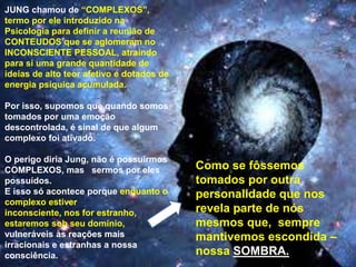 JUNG chamou de “COMPLEXOS”,
termo por ele introduzido na
Psicologia para definir a reunião de
CONTEUDOS que se aglomeram no
INCONSCIENTE PESSOAL, atraindo
para si uma grande quantidade de
ideias de alto teor afetivo e dotados de
energia psíquica acumulada.
Por isso, supomos que quando somos
tomados por uma emoção
descontrolada, é sinal de que algum
complexo foi ativado.
O perigo diria Jung, não é possuirmos
COMPLEXOS, mas sermos por eles
possuídos.
E isso só acontece porque enquanto o
complexo estiver
inconsciente, nos for estranho,
estaremos sob seu domínio,
vulneráveis às reações mais
irracionais e estranhas a nossa
consciência.
Como se fôssemos
tomados por outra
personalidade que nos
revela parte de nós
mesmos que, sempre
mantivemos escondida –
nossa SOMBRA.
 