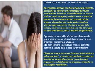 COMPLEXO DE ABANONO – A DOR DA REJEIÇÃO
Nas relações afetivas isto fica ainda mais evidente,
pois como se trata de uma interação de muita
proximidade, há muita vulnerabilidade e a pessoa
pode se sentir insegura, ansiosa e com o medo de
perder de forma exacerbada, causando várias
brigas e discussões por conta deste complexo
ativado negativamente. Isto torna-se um ciclo
vicioso, em que a pessoa sente que não consegue
ter uma vida afetiva, feliz, saudável e significativa.
É possível ter uma vida afetiva mais leve, desde
que a pessoa queira olhar de frente para os seus
processos emocionais internos.
Isto nem sempre é agradável, mas é o caminho
possível e seguro para a auto cura verdadeira.
Diante de nossos processos internos relacionados a
vida emocional, é preciso ter paciência consigo na
jornada do autoconhecimento , para ter mais
segurança e estabilidade no processo, evitando-se
as situações repetitivas..
 