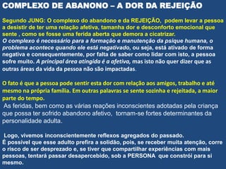 COMPLEXO DE ABANONO – A DOR DA REJEIÇÃO
Segundo JUNG: O complexo do abandono e da REJEIÇÃO, podem levar a pessoa
a desistir de ter uma relação afetiva, tamanha dor e desconforto emocional que
sente , como se fosse uma ferida aberta que demora a cicatrizar.
O complexo é necessário para a formação e manutenção da psique humana, o
problema acontece quando ele está negativado, ou seja, está ativado de forma
negativa e consequentemente, por falta de saber como lidar com isto, a pessoa
sofre muito. A principal área atingida é a afetiva, mas isto não quer dizer que as
outras áreas da vida da pessoa não são impactadas.
O fato é que a pessoa pode sentir esta dor com relação aos amigos, trabalho e até
mesmo na própria família. Em outras palavras se sente sozinha e rejeitada, a maior
parte do tempo.
As feridas, bem como as várias reações inconscientes adotadas pela criança
que possa ter sofrido abandono afetivo, tornam-se fortes determinantes da
personalidade adulta.
Logo, vivemos inconscientemente reflexos agregados do passado.
É possível que esse adulto prefira a solidão, pois, se receber muita atenção, corre
o risco de ser desprezado e, se tiver que compartilhar experiências com mais
pessoas, tentará passar desapercebido, sob a PERSONA que constrói para si
mesmo.
 