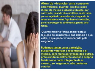 Além de vivenciar uma constante
ambivalência, quando acredita e pode
chegar até mesmo a sabotar a situação; por
outro lado, quando não escolhido, sente raiva,
por ser rejeitado pelos demais, chegando às
vezes a elaborar uma fuga frente às relações,
para se proteger do sofrimento gerado pela
ferida.
Quanto maior a ferida, maior será a
rejeição de si mesmo e dos demais a sua
volta, o que pode vir mascarado pela
vergonha.
Podemos tentar curar a rejeição,
buscando valorizar e reconhecer a si
mesmo, sem muita aprovação dos outros,
procurando inicialmente aceitar a própria
ferida como parte integrante de si
mesmo; se negarmos, não podemos
curá-la!
 