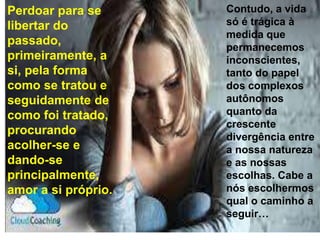 Perdoar para se
libertar do
passado,
primeiramente, a
si, pela forma
como se tratou e
seguidamente de
como foi tratado,
procurando
acolher-se e
dando-se
principalmente,
amor a si próprio.
Contudo, a vida
só é trágica à
medida que
permanecemos
inconscientes,
tanto do papel
dos complexos
autônomos
quanto da
crescente
divergência entre
a nossa natureza
e as nossas
escolhas. Cabe a
nós escolhermos
qual o caminho a
seguir…
 