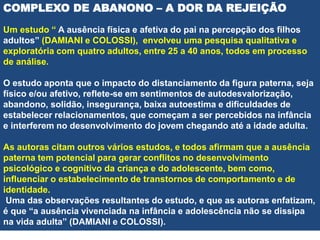 COMPLEXO DE ABANONO – A DOR DA REJEIÇÃO
Um estudo “ A ausência física e afetiva do pai na percepção dos filhos
adultos” (DAMIANI e COLOSSI), envolveu uma pesquisa qualitativa e
exploratória com quatro adultos, entre 25 a 40 anos, todos em processo
de análise.
O estudo aponta que o impacto do distanciamento da figura paterna, seja
físico e/ou afetivo, reflete-se em sentimentos de autodesvalorização,
abandono, solidão, insegurança, baixa autoestima e dificuldades de
estabelecer relacionamentos, que começam a ser percebidos na infância
e interferem no desenvolvimento do jovem chegando até a idade adulta.
As autoras citam outros vários estudos, e todos afirmam que a ausência
paterna tem potencial para gerar conflitos no desenvolvimento
psicológico e cognitivo da criança e do adolescente, bem como,
influenciar o estabelecimento de transtornos de comportamento e de
identidade.
Uma das observações resultantes do estudo, e que as autoras enfatizam,
é que “a ausência vivenciada na infância e adolescência não se dissipa
na vida adulta” (DAMIANI e COLOSSI).
 