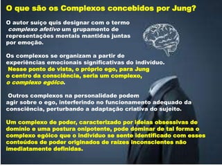 O que são os Complexos concebidos por Jung?
O autor suíço quis designar com o termo
complexo afetivo um grupamento de
representações mentais mantidas juntas
por emoção.
Os complexos se organizam a partir de
experiências emocionais significativas do indivíduo.
Nesse ponto de vista, o próprio ego, para Jung
o centro da consciência, seria um complexo,
o complexo egóico.
Outros complexos na personalidade podem
agir sobre o ego, interferindo no funcionamento adequado da
consciência, perturbando a adaptação criativa do sujeito.
Um complexo de poder, caracterizado por ideias obsessivas de
domínio e uma postura onipotente, pode dominar de tal forma o
complexo egóico que o indivíduo se sente identificado com esses
conteúdos de poder originados de raízes inconscientes não
imediatamente definidas.
 