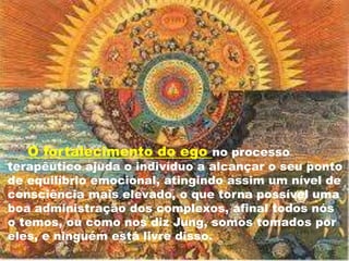 O fortalecimento do ego no processo
terapêutico ajuda o indivíduo a alcançar o seu ponto
de equilíbrio emocional, atingindo assim um nível de
consciência mais elevado, o que torna possível uma
boa administração dos complexos, afinal todos nós
o temos, ou como nos diz Jung, somos tomados por
eles, e ninguém está livre disso.
 