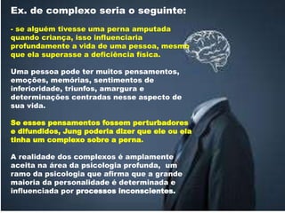 Ex. de complexo seria o seguinte:
- se alguém tivesse uma perna amputada
quando criança, isso influenciaria
profundamente a vida de uma pessoa, mesmo
que ela superasse a deficiência física.
Uma pessoa pode ter muitos pensamentos,
emoções, memórias, sentimentos de
inferioridade, triunfos, amargura e
determinações centradas nesse aspecto de
sua vida.
Se esses pensamentos fossem perturbadores
e difundidos, Jung poderia dizer que ele ou ela
tinha um complexo sobre a perna.
A realidade dos complexos é amplamente
aceita na área da psicologia profunda, um
ramo da psicologia que afirma que a grande
maioria da personalidade é determinada e
influenciada por processos inconscientes.
 