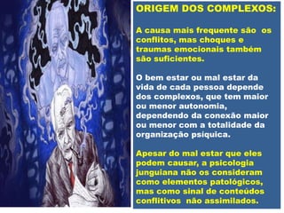 ORIGEM DOS COMPLEXOS:
A causa mais frequente são os
conflitos, mas choques e
traumas emocionais também
são suficientes.
O bem estar ou mal estar da
vida de cada pessoa depende
dos complexos, que tem maior
ou menor autonomia,
dependendo da conexão maior
ou menor com a totalidade da
organização psíquica.
Apesar do mal estar que eles
podem causar, a psicologia
junguiana não os consideram
como elementos patológicos,
mas como sinal de conteúdos
conflitivos não assimilados.
 