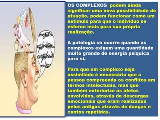 OS COMPLEXOS podem ainda
significar uma nova possibilidade de
atuação, podem funcionar como um
estímulo para que o individuo se
esforce mais para sua própria
realização.
A patologia só ocorre quando os
complexos exigem uma quantidade
muito grande de energia psíquica
para si.
Para que um complexo seja
assimilado é necessário que a
pessoa compreenda os conflitos em
termos intelectuais, mas que
também exteriorize os afetos
envolvidos, através de descargas
emocionais que eram realizadas
pelos antigos através de danças e
cantos repetidos.
 