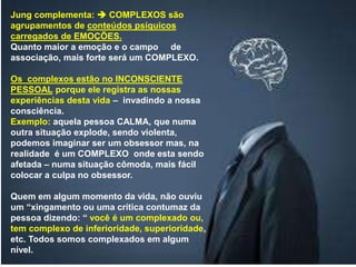 Jung complementa:  COMPLEXOS são
agrupamentos de conteúdos psíquicos
carregados de EMOÇÕES.
Quanto maior a emoção e o campo de
associação, mais forte será um COMPLEXO.
Os complexos estão no INCONSCIENTE
PESSOAL porque ele registra as nossas
experiências desta vida – invadindo a nossa
consciência.
Exemplo: aquela pessoa CALMA, que numa
outra situação explode, sendo violenta,
podemos imaginar ser um obsessor mas, na
realidade é um COMPLEXO onde esta sendo
afetada – numa situação cômoda, mais fácil
colocar a culpa no obsessor.
Quem em algum momento da vida, não ouviu
um “xingamento ou uma crítica contumaz da
pessoa dizendo: “ você é um complexado ou,
tem complexo de inferioridade, superioridade,
etc. Todos somos complexados em algum
nível.
 