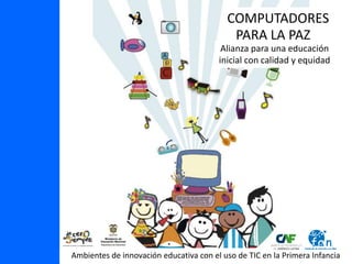 COMPUTADORES
                                           PARA LA PAZ
                                         Alianza para una educación
                                        inicial con calidad y equidad




Ambientes de innovación educativa con el uso de TIC en la Primera Infancia
 
