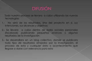 DIFUSIÓNTodo nuestro proceso se llevara  a cabo utilizando las nuevas tecnologías:1.-  No será de los resultados, sino del proyecto en si, sus intenciones, sus alcances y objetivos2.- Se llevara  a cabo dentro de redes sociales personales (facebook) publicando pequeños avances y algunos resultados de la investigación3.- Se desarrollara en un blog colectivo, donde se publicara todo tipo de resultados arrojados por la investigación, el proceso de esta y cualquier dato o acontecimiento que llegase a darse con relevancia para esta