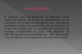 ANTECEDENTES    El impacto que ha generado la televisión como medio de difusión de masas en Norteamérica no se compara con el ejercido por alguno otro. Tan sólo en los Estados Unidos, la adquisición de un aparato de TV por las familias que no poseían uno aumentó de manera considerable en poco más década, de 100, 000 receptores que existían en 1948, de manera muy acelerada, se incrementó a 50 millones en 1959.