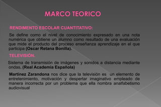 Alternativa: No existe una relación significativa entre el número de horas que pasan frente a la televisión y su rendimiento escolar (calificaciones) debido a otras variables.MARCO TEORICORENDIMENTO ESCOLAR CUANTITATIVO:       Se define como el nivel de conocimiento expresado en una nota numérica que obtiene un alumno como resultado de una evaluación que mide el producto del proceso enseñanza aprendizaje en el que participa (Oscar Retana Bonilla).TELEVISIÓN.Sistema de transmisión de imágenes y sonidos a distancia mediante ondas. (Real Academia Española)     Martínez Zarandona nos dice que la televisión es  un elemento de entretenimiento, motivación y despertar imaginativo empleado de manera incorrecta por un problema que ella nombra analfabetismo audiovisual