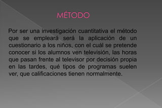 MÉTODO   Por ser una investigación cuantitativa el método que se empleará será la aplicación de un cuestionario a los niños, con el cuál se pretende conocer si los alumnos ven televisión, las horas que pasan frente al televisor por decisión propia en las tardes, qué tipos de programas suelen ver, que calificaciones tienen normalmente.