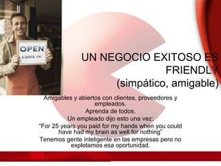 UN NEGOCIO EXITOSO ES
FRIENDLY
(simpático, amigable)
Amigables y abiertos con clientes, proveedores y
empleados.
Aprenda de todos.
Un empleado dijo esto una vez:
“For 25 years you paid for my hands when you could
have had my brain as well for nothing”
Tenemos gente inteligente en las empresas pero no
explotamos esa oportunidad.
 