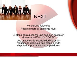 NEXT
No pierdas velocidad
Pasa siempre al siguiente nivel
El plazo para alcanzar una posiciòn sòlida en
el mercado ES MUY CORTO
Los espacios de oportunidad se estàn
reduciendo debido a que estàn siendo
disputados por muchos competidores
 