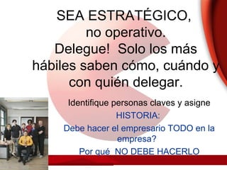 SEA ESTRATÉGICO,
no operativo.
Delegue! Solo los más
hábiles saben cómo, cuándo y
con quién delegar.
Identifique personas claves y asigne
HISTORIA:
Debe hacer el empresario TODO en la
empresa?
Por qué NO DEBE HACERLO
 