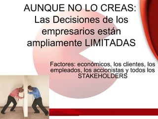 AUNQUE NO LO CREAS:
Las Decisiones de los
empresarios están
ampliamente LIMITADAS
Factores: económicos, los clientes, los
empleados, los accionistas y todos los
STAKEHOLDERS
 