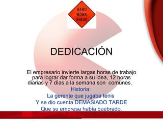 DEDICACIÓN
El empresario invierte largas horas de trabajo
para lograr dar forma a su idea, 12 horas
diarias y 7 dìas a la semana son comunes.
Historia:
La gerente que jugaba tenis
Y se dio cuenta DEMASIADO TARDE
Que su empresa había quebrado.
 