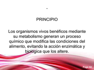 .

              PRINCIPIO

Los organismos vivos benéficos mediante
   su metabolismo generan un proceso
químico que modifica las condiciones del
alimento, evitando la acción enzimática y
        biológica que los altere.


                                       Page 44
 