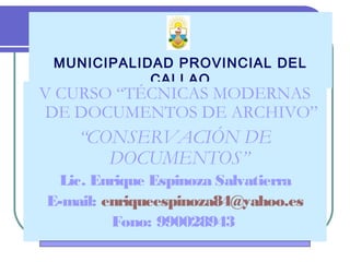 MUNICIPALIDAD PROVINCIAL DEL
CALLAO
V CURSO “TÉCNICAS MODERNAS
DE DOCUMENTOS DE ARCHIVO”
“CONSERVACIÓN DE
DOCUMENTOS”
Lic. Enrique Espinoza Salvatierra
E-mail: enriqueespinoza84@yahoo.es
Fono: 990028943
 