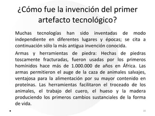 ¿Cómo fue la invención del primer artefacto tecnológico? Muchas tecnologías han sido inventadas de modo independiente en diferentes lugares y épocas; se cita a continuación sólo la más antigua invención conocida. Armas y herramientas de piedra: Hechas de piedras toscamente fracturadas, fueron usadas por los primeros homínidos hace más de 1.000.000 de años en África. Las armas permitieron el auge de la caza de animales salvajes, ventajosa para la alimentación por su mayor contenido en proteínas. Las herramientas facilitaron el troceado de los animales, el trabajo del cuero, el hueso y la madera produciendo los primeros cambios sustanciales de la forma de vida.       