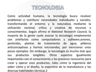 Como actividad humana, la tecnología busca resolver problemas y satisfacer necesidades individuales y sociales, transformando el entorno y la naturaleza mediante la utilización racional, crítica y creativa de recursos y conocimientos. Según afirma el  National Research Council,  la mayoría de la gente suele asociar la tecnología simplemente con artefactos como computadores y  software ,aviones, pesticidas, plantas de tratamiento de agua, píldoras anticonceptivas y hornos microondas, por mencionar unos pocos ejemplos. Sin embargo, la tecnología es mucho más que sus productos tangibles. Otros aspectos igualmente importantes son el conocimiento y los procesos necesarios para crear y operar esos productos, tales como la ingeniería del  saber cómo  y el diseño, la experticia de la manufactura y las diversas habilidades técnicas.1 