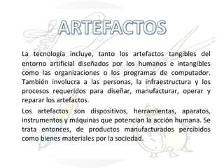La tecnología incluye, tanto los artefactos tangibles del entorno artificial diseñados por los humanos e intangibles como las organizaciones o los programas de computador. También involucra a las personas, la infraestructura y los procesos requeridos para diseñar, manufacturar, operar y reparar los artefactos. Los artefactos son dispositivos, herramientas, aparatos, instrumentos y máquinas que potencian la acción humana. Se trata entonces, de productos manufacturados percibidos como bienes materiales por la sociedad. 