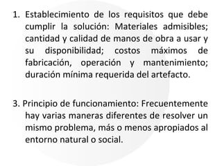 Establecimiento de los requisitos que debe cumplir la solución: Materiales admisibles; cantidad y calidad de manos de obra a usar y su disponibilidad; costos máximos de fabricación, operación y mantenimiento; duración mínima requerida del artefacto. 3. Principio de funcionamiento: Frecuentemente hay varias maneras diferentes de resolver un mismo problema, más o menos apropiados al entorno natural o social. 