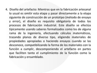 4.  Diseño del artefacto: Mientras que en la fabricación artesanal lo usual es omitir esta etapa y pasar directamente a la etapa siguiente de construcción de un prototipo (método de ensayo y error), el diseño es requisito obligatorio de todos los procesos de fabricación industrial. Este diseño se efectúa típicamente usando saberes formalizados como los de alguna rama de la ingeniería, efectuando cálculos matemáticos, trazando planos de diverso tipo, eligiendo materiales de propiedades apropiadas o haciendo ensayos cuando se las desconoce, compatibilizando la forma de los materiales con la función a cumplir, descomponiendo el artefacto en partes que faciliten tanto el cumplimiento de la función como la fabricación y ensamblado. 