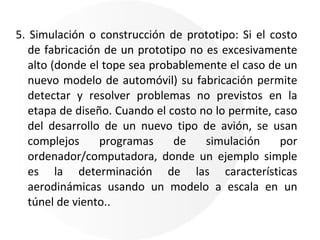 5. Simulación o construcción de prototipo: Si el costo de fabricación de un prototipo no es excesivamente alto (donde el tope sea probablemente el caso de un nuevo modelo de automóvil) su fabricación permite detectar y resolver problemas no previstos en la etapa de diseño. Cuando el costo no lo permite, caso del desarrollo de un nuevo tipo de avión, se usan complejos programas de simulación por ordenador/computadora, donde un ejemplo simple es la determinación de las características aerodinámicas usando un modelo a escala en un túnel de viento.. 