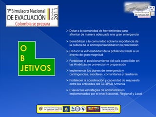  Dotar a la comunidad de herramientas para       afrontar de manera adecuada una gran emergencia Sensibilizar a la comunidad sobre la importancia de     la cultura de la corresponsabilidad en la prevenciónOBJETIVOS Reducir la vulnerabilidad de la población frente a un    evento de gran magnitud Fortalecer el posicionamiento del país como líder en    las Américas en prevención y preparación  Implementar los planes de emergencia y    contingencias, escolares, comunitarios y familiares Fortalecer la coordinación y capacidad de respuesta    entre las entidades del CLOPAD Armenia Evaluar las estrategias de administración    implementadas por el nivel Nacional, Regional y Local
