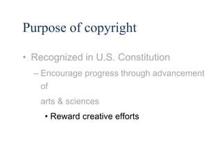 10 
Purpose of copyright 
• Recognized in U.S. Constitution 
– Encourage progress through advancement 
of 
arts & sciences 
• Reward creative efforts 
 