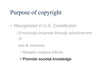 11 
Purpose of copyright 
• Recognized in U.S. Constitution 
– Encourage progress through advancement 
of 
arts & sciences 
• Reward creative efforts 
• Promote societal knowledge 
 