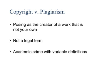 16 
Copyright v. Plagiarism 
• Posing as the creator of a work that is 
not your own 
• Not a legal term 
• Academic crime with variable definitions 
 