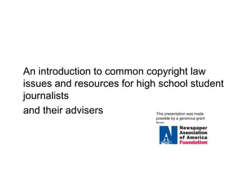 Copyright Law for 
High School Student Journalists 
An introduction to common copyright law 
issues and resources for high school student 
journalists 
and their advisers This presentation was made 
possible by a generous grant 
from: 
 