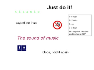 25 
days of our lives 
Just do it! 
The sound of music 
Oops, I did it again. 
t i t a n i c 
1 c. sugar 
1 c. butter 
1 egg 
3 c. flour 
Mix together. Bake on 
cookie sheet at 325º 
 