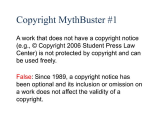 29 
Copyright MythBuster #1 
A work that does not have a copyright notice 
(e.g., © Copyright 2006 Student Press Law 
Center) is not protected by copyright and can 
be used freely. 
False: Since 1989, a copyright notice has 
been optional and its inclusion or omission on 
a work does not affect the validity of a 
copyright. 
 