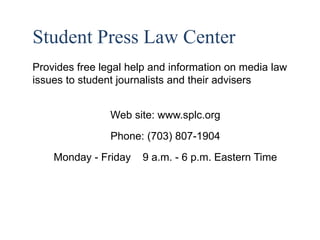 3 
Student Press Law Center 
Provides free legal help and information on media law 
issues to student journalists and their advisers 
Web site: www.splc.org 
Phone: (703) 807-1904 
Monday - Friday 9 a.m. - 6 p.m. Eastern Time 
 