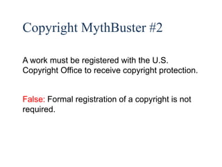 30 
Copyright MythBuster #2 
A work must be registered with the U.S. 
Copyright Office to receive copyright protection. 
False: Formal registration of a copyright is not 
required. 
 