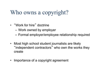 32 
Who owns a copyright? 
• “Work for hire” doctrine 
– Work owned by employer 
– Formal employer/employee relationship required 
• Most high school student journalists are likely 
“independent contractors” who own the works they 
create 
• Importance of a copyright agreement 
 