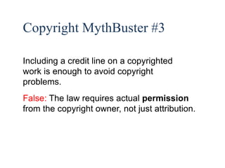 34 
Copyright MythBuster #3 
Including a credit line on a copyrighted 
work is enough to avoid copyright 
problems. 
False: The law requires actual permission 
from the copyright owner, not just attribution. 
 