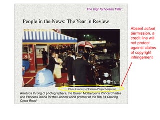 35 
The High Schoolian 1987 
People in the News: The Year in Review 
Photo Courtesy of Famous People Magazine 
Amidst a throng of photographers, the Queen Mother joins Prince Charles 
and Princess Diana for the London world premier of the film 84 Charing 
Cross Road 
Absent actual 
permission, a 
credit line will 
not protect 
against claims 
of copyright 
infringement 
 