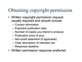 37 
Obtaining copyright permission 
• Written copyright permission request 
usually required and should include: 
– Contact information 
– Expected publication date 
– Number of copies you intend to produce 
– Publication price (if any) 
– Non-profit statement (if applicable) 
– Clear description of intended use 
– Response deadline 
• Written permission response preferred 
 