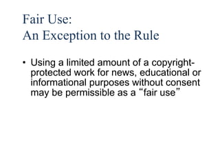 41 
Fair Use: 
An Exception to the Rule 
• Using a limited amount of a copyright-protected 
work for news, educational or 
informational purposes without consent 
may be permissible as a “fair use” 
 