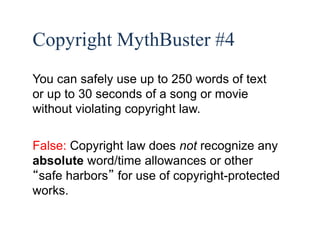 46 
Copyright MythBuster #4 
You can safely use up to 250 words of text 
or up to 30 seconds of a song or movie 
without violating copyright law. 
False: Copyright law does not recognize any 
absolute word/time allowances or other 
“safe harbors” for use of copyright-protected 
works. 
 