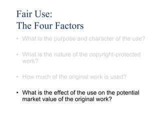 47 
Fair Use: 
The Four Factors 
• What is the purpose and character of the use? 
• What is the nature of the copyright-protected 
work? 
• How much of the original work is used? 
• What is the effect of the use on the potential 
market value of the original work? 
 